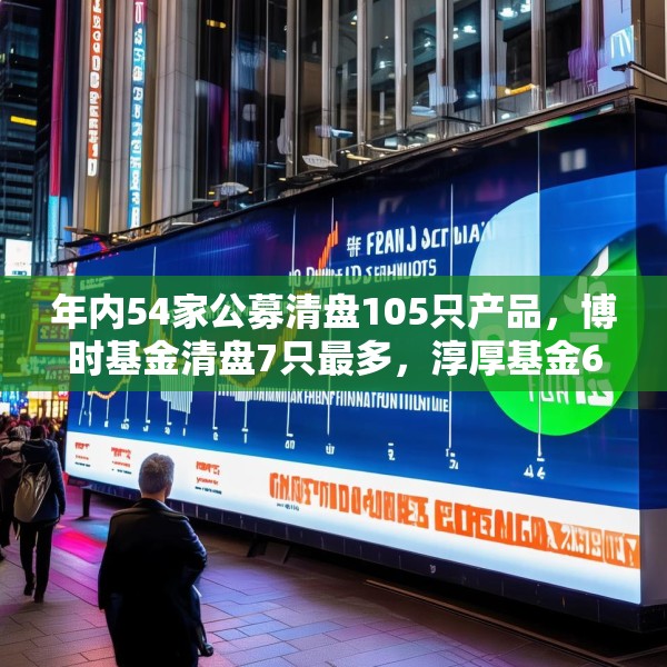 年内54家公募清盘105只产品，博时基金清盘7只最多，淳厚基金6只，华安基金南方基金5只
