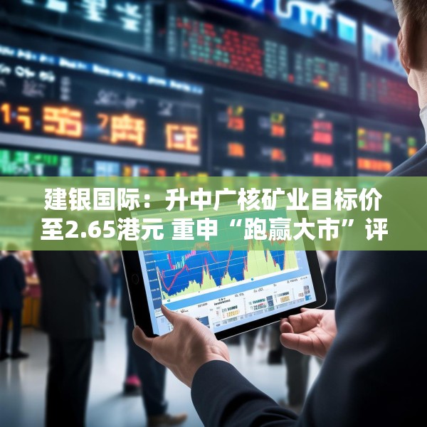 建银国际：升中广核矿业目标价至2.65港元 重申“跑赢大市”评级