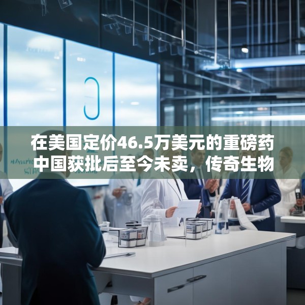 在美国定价46.5万美元的重磅药中国获批后至今未卖，传奇生物回应撤掉中国销售团队传闻